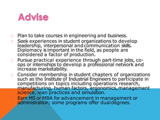 Plan to take courses in engineering and business.
Seek experiences in student organizations to develop
leadership, interpersonal andcommunication skills.
Diplomacy is important in the field, as people are
considered a factor of production.
Pursue practical experience through part-time jobs, co-
ops or internships to develop a professional network and
increase marketability.
Consider membership in student chapters of organizations
such as the Institute of Industrial Engineers to participate in
competitions on topics including operations research,
manufacturing, human factors, ergonomics,management
science, lean practices and simulation.
Earn MS or MBA for advancement in management or
administration; some programs offer dualdegrees.
 