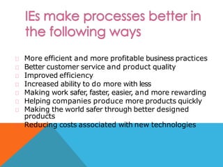 More efficient and more profitable business practices
Better customer service and product quality
Improved efficiency
Increased ability to do more with less
Making work safer, faster, easier, and more rewarding
Helping companies produce more products quickly
Making the world safer through better designed
products
Reducing costs associated with new technologies
 