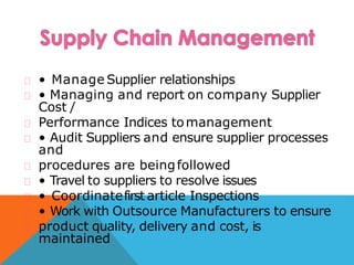 • Manage Supplier relationships
• Managing and report on company Supplier
Cost /
Performance Indices tomanagement
• Audit Suppliers and ensure supplier processes
and
procedures are beingfollowed
• Travel to suppliers to resolve issues
• Coordinatefirst article Inspections
• Work with Outsource Manufacturers to ensure
product quality, delivery and cost, is
maintained
 
