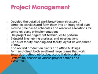Develop the detailed work breakdown structure of
complex activities and form them into an integrated plan
Provide time based schedules and resource allocations for
complex plans orimplementations
Use project management techniques to perform
Industrial Engineering analyses and investigations
Conduct facility planning and facility layout development
of new
and revised production plants and office buildings
Form and direct both small and large teams that work
towards a defined objective, scope & deliverables
Perform risk analysis of various project options and
outcomes
 