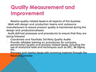 Resolve quality-related issues in all aspects of the business
Work with design and production teams and outsource
manufacturers to ensure product quality is maintained during the
design and productionphases
Audit defined processes and procedures to ensure that they are
being followed
Coordinate and Facilitate 3rd Party Quality Audits
Provide refresher training on procedures for company
personnelon Quality and process-related issues, including the
use of analytical tools and techniques such as SPC, Six Sigma,
etc.
Manage and resolve issues with incoming material through the
Receiving process
 