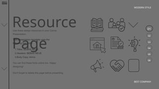 01
02
03
04
05
06
MODERN STYLE
BEST COMPANY
Resource
Page
Use these design resources in your Canva
Presentation.
You can find these fonts online too. Happy
designing!
Don't forget to delete this page before presenting.
This presentation template uses the
following free fonts:
1.Titles: BEBAS NEUE
2.Headers: BEBAS NEUE
3.Body Copy: Arimo
 