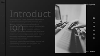 01
02
03
04
05
06
MODERN STYLE
BEST COMPANY
Introduct
ion
Introduction to the Thesis: Welcome to the defense of
my thesis on optimizing industrial processes. This
research focuses on improving efficiency and
sustainability within industrial settings, addressing key
challenges and proposing innovative solutions.
Objectives: The primary objectives of this study are to
analyze current industrial processes, identify areas for
optimization, and propose strategies to enhance
efficiency and sustainability.
Importance: Industrial engineering plays a crucial role
in streamlining operations, reducing waste, and
minimizing environmental impact.
 