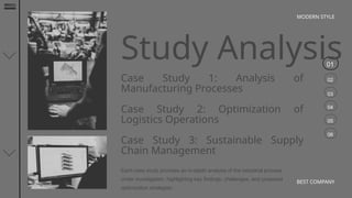 01
02
03
04
05
06
MODERN STYLE
BEST COMPANY
Study Analysis
Case Study 1: Analysis of
Manufacturing Processes
Case Study 2: Optimization of
Logistics Operations
Case Study 3: Sustainable Supply
Chain Management
Each case study provides an in-depth analysis of the industrial process
under investigation, highlighting key findings, challenges, and proposed
optimization strategies.
 