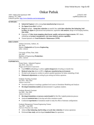 Onkar Pathak Resume - Page 1 of 2


                                                 Onkar Pathak
16951 Addison Rd Apartment 1008                                                                              (334)332-1403
Addison, TX, 75001                                                                                     ocp0002@auburn.edu
Linked In profile: http://www.linkedin.com/in/onkarpathak

SUMMARY:
                •   Industrial Engineer with a strong lean manufacturing background.
                •   Six Sigma Green Belt Certified.
                •   Projects include – Setup time reduction on transfer line, cycle time reduction, line balancing, load
                    leveling, six sigma for galvanized steel production, ergonomic risk analysis, design of roll forging machine,
                    time study.
                •   Exposure to Value steam mapping, plant layout, quality and process improvements, SPC charts,
                    scheduling and project management, root cause analysis, process capability.
                •   Trained operators on Total Productive Maintenance (TPM).

EDUCATION:
                Auburn University, Auburn, AL
                Dec 2010
                Master of Industrial and Systems Engineering,
                GPA: 3.58/4.0

                University of Pune, Pune, India
                July 2007
                Bachelor of Engineering (Production),
                GPA: 3.60/4.0

EXPERIENCE:
           Project Intern – Industrial Engineer
           July 2010 – Dec 2010
           Briggs and Stratton Corporation
           • Used SMED methodology to achieve quick changeovers of tooling on transfer line
           • Reduced setup time down to 60% in high pace manufacturing environment.
           • Divided work among two workers to achieve parallel operations for better scheduling of task.
           • Eliminated adjustments on tooling by pre-setting tool before operation.
                Graduate Teaching Assistant
                Jan 2010 – May 2010
                Auburn University
                • Assisted a professor in teaching a graduate level course in Simulation Modeling and Analysis
                • Developed simulation models and demonstrated it to graduate students.
                Graduate Research Assistant
                Jan 2009 – Dec 2009
                Auburn University
                • Developed simulation and process control model for Hot Mix Asphalt production process
                • Analyzed statistical data to develop and refine simulation model
                • Conducted experiments of simulation model to study the effect of alternate configurations
                Graduate Management Trainee/Engineering Trainee
                Aug 2007 – Aug 2008
                Garware Polyester Ltd., India
                • Achieved line balancing, load leveling and cycle time reduction of various operations
                • Performed time study and developed standard times for operations.
 