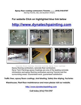 Epoxy floor coating contractors Toronto …….. (416) 918-5707
                       Serving Toronto, Gta, and Southern Ontario.



         For website Click on highlighted blue link below

         http://www.dynatechpainting.com




             Concrete Floor Coating, Concrete Coating, Epoxy floor coatings
         Epoxy flooring contractors, concrete floor contractors
         Dyna Tech Paintings epoxy Coatings are one of the leading concrete
         contractors and epoxy flooring contractors serving Toronto and the
         surrounding areas. Guaranteed work, guaranteed satisfaction

Traffic lines, epoxy floors coatings, shot blasting, Safety line striping, Factories

 Warehouses, Plant floor maintenance and more please visit our website.

                         http://www.dynatechpainting.com

                              Call today (416) 918-5707
 
