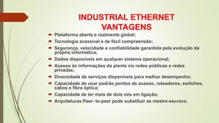 INDUSTRIAL ETHERNET
VANTAGENS
 Plataforma aberta e realmente global;
 Tecnologia acessível e de fácil compreensão;
 Segurança, velocidade e confiabilidade garantida pela evolução da
própria informática;
 Dados disponíveis em qualquer sistema operacional;
 Acesso às informações da planta via redes públicas e redes
privadas;
 Diversidade de serviços disponíveis para melhor desempenho;
 Capacidade de usar padrão pontos de acesso, roteadores, switches,
cabos e fibra óptica;
 Capacidade de ter mais de dois nós em ligação;
 Arquiteturas Peer- to-peer pode substituir as mestre-escravo.
 