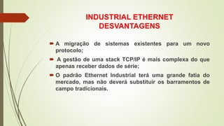INDUSTRIAL ETHERNET
DESVANTAGENS
 A migração de sistemas existentes para um novo
protocolo;
 A gestão de uma stack TCP/IP é mais complexa do que
apenas receber dados de série;
 O padrão Ethernet Industrial terá uma grande fatia do
mercado, mas não deverá substituir os barramentos de
campo tradicionais.
 