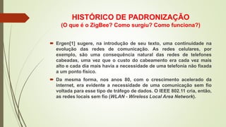 HISTÓRICO DE PADRONIZAÇÃO
(O que é o ZigBee? Como surgiu? Como funciona?)
 Ergen[1] sugere, na introdução de seu texto, uma continuidade na
evolução das redes de comunicação. As redes celulares, por
exemplo, são uma consequência natural das redes de telefones
cabeadas, uma vez que o custo do cabeamento era cada vez mais
alto e cada dia mais havia a necessidade de uma telefonia não fixada
a um ponto físico.
 Da mesma forma, nos anos 80, com o crescimento acelerado da
internet, era evidente a necessidade de uma comunicação sem fio
voltada para esse tipo de tráfego de dados. O IEEE 802.11 cria, então,
as redes locais sem fio (WLAN - Wireless Local Area Network).
 