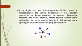  A topologia star tem a vantagem de facilitar muito a
sincronização dos vários dispositivos e de suportar
operações de baixo consumo de energia. Apresenta
também uma baixa latência, porém servem apenas para
aplicações de curta escala, isto é, é útil apenas para
aplicações muito simples e de pequeno alcance.
 