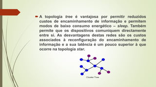  A topologia tree é vantajosa por permitir reduzidos
custos de encaminhamento de informação e permitem
modos de baixo consumo energético – sleep. Também
permite que os dispositivos comuniquem directamente
entre si. As desvantagens destas redes são os custos
associados à reconfiguração do encaminhamento de
informação e a sua latência é um pouco superior à que
ocorre na topologia star.
 