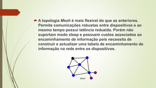  A topologia Mesh é mais flexível do que as anteriores.
Permite comunicações robustas entre dispositivos e ao
mesmo tempo possui latência reduzida. Porém não
suportam modo sleep e possuem custos associados ao
encaminhamento de informação pois necessita de
construir e actualizar uma tabela de encaminhamento de
informação na rede entre os dispositivos.
 