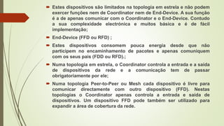  Estes dispositivos são limitados na topologia em estrela e não podem
exercer funções nem de Coordinator nem de End-Device. A sua função
é a de apenas comunicar com o Coordinator e o End-Device. Contudo
a sua complexidade electrónica e muitos básica e é de fácil
implementação;
 End-Device (FFD ou RFD) ;
 Estes dispositivos consomem pouca energia desde que não
participem no encaminhamento de pacotes e apenas comuniquem
com os seus pais (FDD ou RFD).;
 Numa topologia em estrela, o Coordinator controla a entrada e a saída
de dispositivos da rede e a comunicação tem de passar
obrigatoriamente por ele;
 Numa topologia Peer-to-Peer ou Mesh cada dispositivo é livre para
comunicar directamente com outro dispositivo (FFD). Nestas
topologias o Coordinator apenas controla a entrada e saída de
dispositivos. Um dispositivo FFD pode também ser utilizado para
expandir a área de cobertura da rede.
 