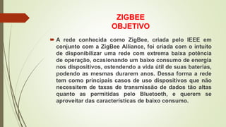 ZIGBEE
OBJETIVO
 A rede conhecida como ZigBee, criada pelo IEEE em
conjunto com a ZigBee Alliance, foi criada com o intuito
de disponibilizar uma rede com extrema baixa potência
de operação, ocasionando um baixo consumo de energia
nos dispositivos, estendendo a vida útil de suas baterias,
podendo as mesmas durarem anos. Dessa forma a rede
tem como principais casos de uso dispositivos que não
necessitem de taxas de transmissão de dados tão altas
quanto as permitidas pelo Bluetooth, e querem se
aproveitar das características de baixo consumo.
 