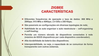 ZIGBEE
CARACTERÍSTICAS
 Diferentes frequências de operação e taxa de dados: 868 MHz e
20Kbps; 915 MHz e 40Kbps; 2.4 GHz e 250 Kbps;
 São possíveis as configurações em diversas topologias de rede;
 Habilidade de se auto organizar e auto reestruturar – self-organizing
e self-healing;
 Permite um número elevado de dispositivos conectados à rede
(máximo de 65535 dispositivos por cada dispositivo coordenador);
 Alta durabilidade da bateria dos dispositivos;
 Interoperabilidade, ou seja, a capacidade de se comunicar de forma
transparente com outros sistemas.
 