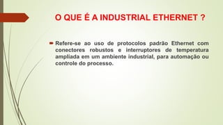 O QUE É A INDUSTRIAL ETHERNET ?
 Refere-se ao uso de protocolos padrão Ethernet com
conectores robustos e interruptores de temperatura
ampliada em um ambiente industrial, para automação ou
controle do processo.
 