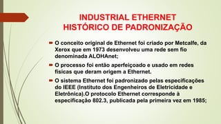 INDUSTRIAL ETHERNET
HISTÓRICO DE PADRONIZAÇÃO
 O conceito original de Ethernet foi criado por Metcalfe, da
Xerox que em 1973 desenvolveu uma rede sem fio
denominada ALOHAnet;
 O processo foi então aperfeiçoado e usado em redes
físicas que deram origem a Ethernet.
 O sistema Ethernet foi padronizado pelas especificações
do IEEE (Instituto dos Engenheiros de Eletricidade e
Eletrônica).O protocolo Ethernet corresponde à
especificação 802.3, publicada pela primeira vez em 1985;
 