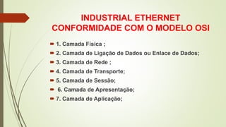INDUSTRIAL ETHERNET
CONFORMIDADE COM O MODELO OSI
 1. Camada Física ;
 2. Camada de Ligação de Dados ou Enlace de Dados;
 3. Camada de Rede ;
 4. Camada de Transporte;
 5. Camada de Sessão;
 6. Camada de Apresentação;
 7. Camada de Aplicação;
 