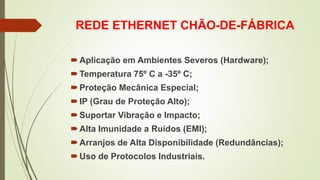 REDE ETHERNET CHÃO-DE-FÁBRICA
Aplicação em Ambientes Severos (Hardware);
Temperatura 75º C a -35º C;
Proteção Mecânica Especial;
IP (Grau de Proteção Alto);
Suportar Vibração e Impacto;
Alta Imunidade a Ruídos (EMI);
Arranjos de Alta Disponibilidade (Redundâncias);
Uso de Protocolos Industriais.
 