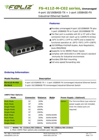 FS-411Z-M-C02 series, Unmanaged
                                     4-port 10/100BASE-TX + 1-port 100BASE-FX
                                     Industrial Ethernet Switch


                                                    Features:

                                                    ▲Provides unmanaged 4-port 10/100BASE-TX plus
                                                       1-port 100BASE-FX or 5-port 10/100BASE-TX
                                                    ▲The fiber port is available with SC or ST with a fiber
                                                       connection that can reach up to 120KM(74.4miles)
                                                    ▲-10°C to 60°C (-14°F to 140°F) and is tested for
                                                       functional operation at -20°C~70°C (-4°F~158°F)
                                                    ▲10/100Mbps-Full/Half-duplex, Auto-Negotiation,
                                                       Auto-MDI/MDIX
                                                    ▲Supports 12 to 48VDC Power inputs
                                                    ▲Complies with IEC61000-6-2 EMC Generic standard
                                                        immunity for Industrial environment
                                                    ▲Provides DIN-Rail mounting
                                                    ▲Full wire-speed forwarding rate




Ordering Information:


Model Number                          Description

FS-411Z-M-C02          4-port 10/100BASE-TX + 1-port 100BASE-FX Unmanaged Industrial Ethernet Switch
FS-501Z                5-port 10/100BASE-TX Unmanaged Industrial Ethernet Switch




100FX Fiber Options:
        Mode           Connector    Distance        Note            Power Supply : (Optional)

Multi-Mode                SC         2KMs                           Option   The Terminal Block type external
Multi-Mode                ST         2KMs                                    power supply are not included.
Single-Mode               SC        20KMs                                    Order the related parts are
Single-Mode               SC        40KMs                                    required.
Single-Mode               ST        20KMs
Multi-Mode                SC         2KMs      WDMA/WDMB
Multi-Mode                SC         5KMs      WDMA/WDMB
Single-Mode               SC        20KMs      WDMA/WDMB
Single-Mode               SC        40KMs      WDMA/WDMB


Notes: 1. WDMA: TX: 1310nm/RX:1550nm, WDMB: TX: 1550nm/RX:1310nm
       2. More 100FX Fiber options also available upon request.

TEL: 886-2-2658-6893                        FELIZ Technology Co., Ltd.                             ver. 1.1
sales@feliz.com.tw                          www.feliz.com.tw                                       page: 1/3
 
