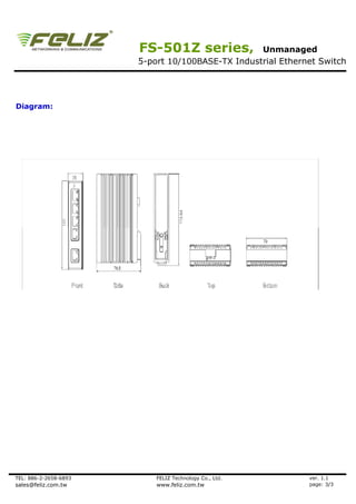 FS-501Z series,            Unmanaged
                       5-port 10/100BASE-TX Industrial Ethernet Switch




Diagram:




TEL: 886-2-2658-6893       FELIZ Technology Co., Ltd.        ver. 1.1
sales@feliz.com.tw         www.feliz.com.tw                  page: 3/3
 