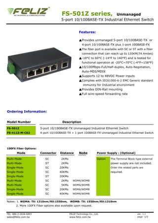 FS-501Z series,            Unmanaged
                                        5-port 10/100BASE-TX Industrial Ethernet Switch


                                                       Features:

                                                       ▲Provides unmanaged 5-port 10/100BASE-TX or
                                                          4-port 10/100BASE-TX plus 1-port 100BASE-FX
                                                       ▲The fiber port is available with SC or ST with a fiber
                                                          connection that can reach up to 120KM(74.4miles)
                                                       ▲-10°C to 60°C (-14°F to 140°F) and is tested for
                                                          functional operation at -20°C~70°C (-4°F~158°F)
                                                       ▲10/100Mbps-Full/Half-duplex, Auto-Negotiation,
                                                          Auto-MDI/MDIX
                                                       ▲Supports 12 to 48VDC Power inputs
                                                       ▲Complies with IEC61000-6-2 EMC Generic standard
                                                           immunity for Industrial environment
                                                       ▲Provides DIN-Rail mounting
                                                       ▲Full wire-speed forwarding rate




Ordering Information:


Model Number                             Description

FS-501Z                 5-port 10/100BASE-TX Unmanaged Industrial Ethernet Switch
FS-411Z-M-C02           4-port 10/100BASE-TX + 1-port 100BASE-FX Unmanaged Industrial Ethernet Switch




100FX Fiber Options:
        Mode            Connector      Distance        Note            Power Supply : (Optional)

Multi-Mode                  SC          2KMs                           Option   The Terminal Block type external
Multi-Mode                  ST          2KMs                                    power supply are not included.
Single-Mode                 SC        20KMs                                     Order the related parts are
Single-Mode                 SC        40KMs                                     required.
Single-Mode                 ST        20KMs
Multi-Mode                  SC          2KMs     WDMA/WDMB
Multi-Mode                  SC          5KMs     WDMA/WDMB
Single-Mode                 SC        20KMs      WDMA/WDMB
Single-Mode                 SC        40KMs      WDMA/WDMB


Notes: 1. WDMA: TX: 1310nm/RX:1550nm, WDMB: TX: 1550nm/RX:1310nm
       2. More 100FX Fiber options also available upon request.


TEL: 886-2-2658-6893                           FELIZ Technology Co., Ltd.                             ver. 1.1
sales@feliz.com.tw                             www.feliz.com.tw                                       page: 1/3
 