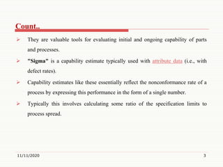 Count..
 They are valuable tools for evaluating initial and ongoing capability of parts
and processes.
 "Sigma" is a capability estimate typically used with attribute data (i.e., with
defect rates).
 Capability estimates like these essentially reflect the nonconformance rate of a
process by expressing this performance in the form of a single number.
 Typically this involves calculating some ratio of the specification limits to
process spread.
11/11/2020 3
 