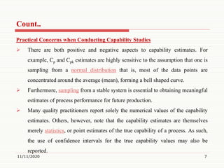 Count..
Practical Concerns when Conducting Capability Studies
 There are both positive and negative aspects to capability estimates. For
example, Cp and Cpk estimates are highly sensitive to the assumption that one is
sampling from a normal distribution that is, most of the data points are
concentrated around the average (mean), forming a bell shaped curve.
 Furthermore, sampling from a stable system is essential to obtaining meaningful
estimates of process performance for future production.
 Many quality practitioners report solely the numerical values of the capability
estimates. Others, however, note that the capability estimates are themselves
merely statistics, or point estimates of the true capability of a process. As such,
the use of confidence intervals for the true capability values may also be
reported.
11/11/2020 7
 