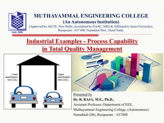 Presented by
Dr. R. RAJA, M.E., Ph.D.,
Assistant Professor, Department of EEE,
Muthayammal Engineering College, (Autonomous)
Namakkal (Dt), Rasipuram – 637408
Industrial Examples - Process Capability
in Total Quality Management
MUTHAYAMMAL ENGINEERING COLLEGE
(An Autonomous Institution)
(Approved by AICTE, New Delhi, Accredited by NAAC, NBA & Affiliated to Anna University),
Rasipuram - 637 408, Namakkal Dist., Tamil Nadu.
 