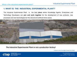 What is the industrial experimental plant?                                      Industrial Experimental Plant


  1. WHAT IS THE INDUSTRIAL EXPERIMENTAL PLANT?
  The Industrial Experimental Plant     is   the best place where Knowledge Agents, Enterprises and
  Technology Developers can join and work togehter for the development of new products, new
  processes and new technologies for the natural and artificial stone sector.




     The Industrial Experimental Plant is not a production factory!
 