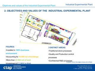 Objetives and values of the Industrial Experimental Plant             Industrial Experimental Plant


  2. OBJECTIVES AND VALUES OF THE INDUSTRIAL EXPERIMENTAL PLANT




   FIGURES:                                      3 DISTINCT AREAS
   •Installed in 100% business                   •Traditional stone processes
   environment                                   •Quality and Production control
   •Accounting for 10.000 m2 of buildings        processes
   •More than 22.960 m2 of land                  •Confidential R&D processes
   •Investment of 7.5 M € in High
   Technology
 