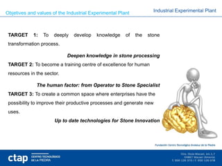 Objetives and values of the Industrial Experimental Plant           Industrial Experimental Plant



 TARGET     1:   To   deeply   develop   knowledge     of   the   stone
 transformation process.

                            Deepen knowledge in stone processing
 TARGET 2: To become a training centre of excellence for human
 resources in the sector.

              The human factor: from Operator to Stone Specialist
 TARGET 3: To create a common space where enterprises have the
 possibility to improve their productive processes and generate new
 uses.
                      Up to date technologies for Stone Innovation
 