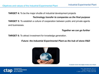 Objetives and values of the Industrial Experimental Plant         Industrial Experimental Plant


     TARGET 4: To be the major shuttle of industrial development projects
                               Technology transfer to companies as the final purpose
     TARGET 5: To establish a culture of cooperation between public and private agents
     and businesses.

                                                            Together we can go further

     TARGET 6: To attract investment for knowledge generation.

                   Future: the Industrial Experimental Plant as the hub of stone R&D
 