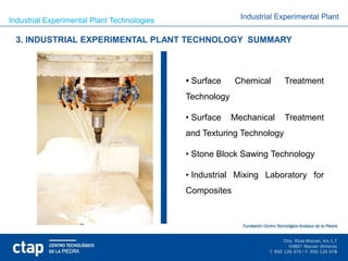 Industrial Experimental Plant Technologies                  Industrial Experimental Plant


 3. INDUSTRIAL EXPERIMENTAL PLANT TECHNOLOGY SUMMARY



                                              Surface     Chemical      Treatment
                                             Technology

                                             • Surface    Mechanical     Treatment
                                             and Texturing Technology

                                             • Stone Block Sawing Technology

                                             • Industrial Mixing Laboratory for
                                             Composites
 