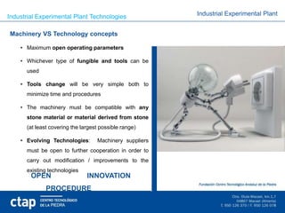 Industrial Experimental Plant Technologies               Industrial Experimental Plant


Machinery VS Technology concepts

    • Maximum open operating parameters

    • Whichever type of fungible and tools can be
      used

    • Tools change will be very simple both to
      minimize time and procedures

    • The machinery must be compatible with any
      stone material or material derived from stone
      (at least covering the largest possible range)

    • Evolving Technologies:       Machinery suppliers
      must be open to further cooperation in order to
      carry out modification / improvements to the
      existing technologies
        OPEN                   INNOVATION
              PROCEDURE
 