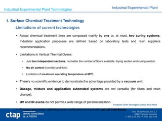 Industrial Experimental Plant Technologies                                           Industrial Experimental Plant


 1. Surface Chemical Treatment Technology
       Limitations of current technologies

       • Actual chemical treatment lines are composed mainly by one or, at most, two curing systems.
         Industrial application processes are defined based on laboratory tests and resin suppliers
         recommendations.

       • Limitations in Vertical Thermal Ovens:

           •   Just two independent sections, no matter the number of floors available: drying section and curing section.

           •   No air control (humidity and flow).

           •   Limitation of maximum operating temperature at 60ºC.

       • There’s no scientific evidence to demonstrate the advantage provided by a vacuum unit.

       • Dosage, mixture and application automated systems are not versatile (for fillers and resin
         change).

       • UV and IR ovens do not permit a wide range of parameterization.

       • Process parameter definition and modification is hard with actual interfaces.
 