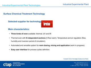 Industrial Experimental Plant Technologies                                Industrial Experimental Plant



 Surface Chemical Treatment Technology


      Selected supplier for technology:


      Main characteristics:

       • Three kinds of oven available: thermal, UV and IR

       • Thermal oven with 8 independent sections (5 floor each). Temperature and air regulation (flow,
         humidity and inversion period of circulation).

       • Automated and versatile system for resin dosing, mixing and application (work in progress).

       • Easy user interface for process cycles definition.
 