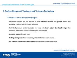 Industrial Experimental Plant Technologies                               Industrial Experimental Plant



 2. Surface Mechanical Treatment and Texturing Technology


      Limitations of current technologies

       • Machines available are not versatile to work with both marble and granite (heads and
         polishing systems are completely different).

       • Individual pressure control available per head but always above the head weight (the
         minimum pressure is the one caused by the head weight).

       • Rotation speed of heads fixed.

       • Refrigerating water flow completely uncontrolled and unmeasured.

       • No slab thickness calibration system available for natural stone slabs.
 