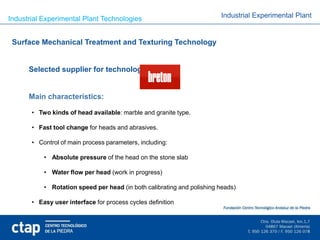 Industrial Experimental Plant Technologies                              Industrial Experimental Plant


 Surface Mechanical Treatment and Texturing Technology


      Selected supplier for technology:


      Main characteristics:

       • Two kinds of head available: marble and granite type.

       • Fast tool change for heads and abrasives.

       • Control of main process parameters, including:

           • Absolute pressure of the head on the stone slab

           • Water flow per head (work in progress)

           • Rotation speed per head (in both calibrating and polishing heads)

       • Easy user interface for process cycles definition
 
