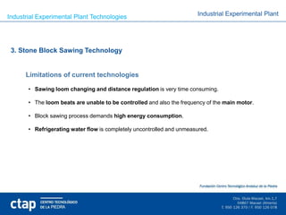 Industrial Experimental Plant Technologies                             Industrial Experimental Plant




 3. Stone Block Sawing Technology


      Limitations of current technologies

       • Sawing loom changing and distance regulation is very time consuming.

       • The loom beats are unable to be controlled and also the frequency of the main motor.

       • Block sawing process demands high energy consumption.

       • Refrigerating water flow is completely uncontrolled and unmeasured.
 