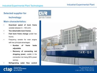 Industrial Experimental Plant Technologies       Industrial Experimental Plant



 Selected supplier for
      technology:
 Main characteristics:
 •    Download speed of loom frame
      variable between 0 – 100 cm/h.
 •    Two detachable loom frames.
 •    Fast loom frame change (under two
      hours).
 •    Frequency variator for main engine
      with two principal advantages:
        • Number        of    frame     beats
           adjustable
        • Recovery of connecting rod
           dropping power, usable in the
           connection rod rising (50% power
           saving).
 •    Refrigerating   water   flow     control
      (work in progress)
 