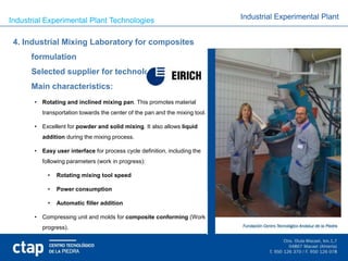 Industrial Experimental Plant Technologies                                    Industrial Experimental Plant


 4. Industrial Mixing Laboratory for composites
      formulation
      Selected supplier for technology:
      Main characteristics:
       • Rotating and inclined mixing pan. This promotes material
          transportation towards the center of the pan and the mixing tool.

       • Excellent for powder and solid mixing. It also allows liquid
          addition during the mixing process.

       • Easy user interface for process cycle definition, including the
          following parameters (work in progress):

            •   Rotating mixing tool speed

            •   Power consumption

            •   Automatic filler addition

       • Compressing unit and molds for composite conforming (Work in
          progress).
 