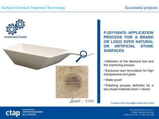 Surface Chemical Treatment Technology                   Successful projects




                                        P-201100470: APPLICATION
                                        PROCESS FOR A BRAND
                                        OR LOGO OVER NATURAL
                                        OR ARTIFICIAL STONE
                                        SURFACES

                                        • Definition of the diamond tool and
                                        the machining process
                                        • Exclusive resin formulation for high
                                        transparence and gloss
                                        • Water proof
                                        • Polishing process definition for a
                                        two phase material (resin + stone)
 