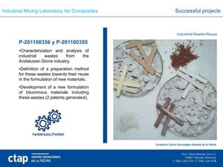 Industrial Mixing Laboratory for Composites   Successful projects



                                              Industrial Wastes Reuse

       P-201100356 y P-201100355
       •Characterization and analysis of
       industrial   wastes    from   the
       Andalusian Stone industry.
       •Definition of a preparation method
       for these wastes towards their reuse
       in the formulation of new materials.
       •Development of a new formulation
       of bituminous materials including
       these wastes (2 patents generated).
 