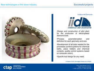 New technologies in the stone industry                        Successful projects



                                                                   Indálica del Diamante




                                         •Design and construction of pilot plant
                                         for the production of electroplated
                                         diamond tools.
                                         •Process        parameterization     and
                                         definition for each geometry and size.
                                         •Development of all tools needed for the
                                         processes (control systems for chemical
                                         baths, piece holders and chemical
                                         contacts, quality control systems based
                                         on computer vision).
                                         •Specific tool design for any need.
 