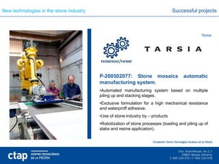 New technologies in the stone industry                                          Successful projects



                                                                                               Tarsia




                                         P-200502077: Stone mosaics                  automatic
                                         manufacturing system.
                                         •Automated manufacturing system based on multiple
                                         piling up and stacking stages.
                                         •Exclusive formulation for a high mechanical resistance
                                         and waterproff adhesive.
                                         •Use of stone industry by – products
                                         •Robotization of stone processes (loading and piling up of
                                         slabs and resine application).
 