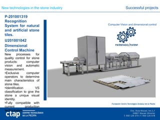 New technologies in the stone industry                 Successful projects

 P-201001319
 Recognition
                                         Computer Vision and dimensional control
 System for natural
 and artificial stone
 tiles.
 U201001042
 Dimensional
 Control Machine
 New       processes     for
 quality control for stone
 products:        computer
 vision and automatic
 measurement.
 •Exclusive       computer
 operators to determine
 main characteristics of
 stone tiles.
 •Identification        VS
 classification to give the
 stone a unique visual
 identity.
 •Fully compatible with
 current         production
 technologies.
 