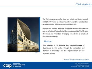 CTAP Introduction




       The Technological centre for stone is a private foundation created
       in 2002 with thanks to entrepreneurial drive and the collaboration
       of The Economic, Innovation and Science Council.

       Occupying a position within the Andalusian system of knowledge
       and as a National Technological Centre approved by The Ministry
       of Science and Innovation, developing our activities at a national
       and international level.


         Mission:
        Our mission is to improve the competitiveness of
        businesses in the sector, through the generation and
        transfer of knowledge and the implementation of new
ctap
        business models.
 