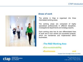 CTAP Introduction




Areas of work
The activity in Ctap is organised into three
interrelated working areas.

The working areas are composed of highly
specialised professionals in different disciplines,
investigational departments and strategy experts.

Each working area has its own differentiated lines
of work and in turn carries out successful projects,
which are transferred and implemented within
businesses.



     -The R&D Working Area
     -Eco-sustainability
     -Businesses                              and
     competitiveness
 