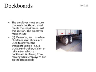 Dockboards
• The employer must ensure
that each dockboard used
meets the requirements of
this section. The employer
must ensure:
• (d) Measures, such as wheel
chocks or sand shoes, are
used to prevent the
transport vehicle (e.g. a
truck, semi-trailer, trailer, or
rail car) on which a
dockboard is placed, from
moving while employees are
on the dockboard;
1910.26
 